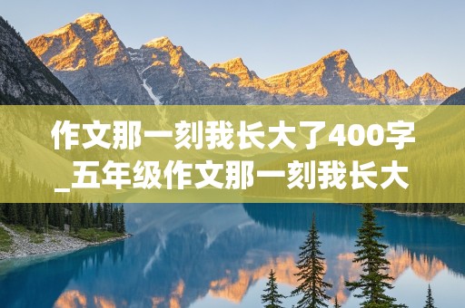 作文那一刻我长大了400字_五年级作文那一刻我长大了400字