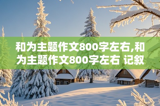 和为主题作文800字左右,和为主题作文800字左右 记叙