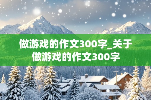 做游戏的作文300字_关于做游戏的作文300字