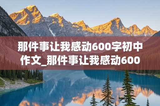 那件事让我感动600字初中作文_那件事让我感动600字初中作文开头