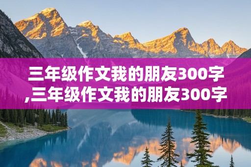 三年级作文我的朋友300字,三年级作文我的朋友300字左右