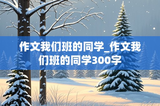 作文我们班的同学_作文我们班的同学300字