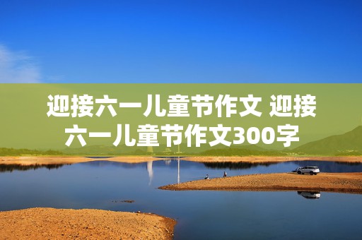 迎接六一儿童节作文 迎接六一儿童节作文300字