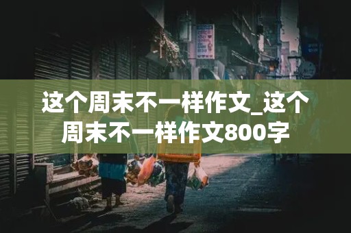 这个周末不一样作文_这个周末不一样作文800字