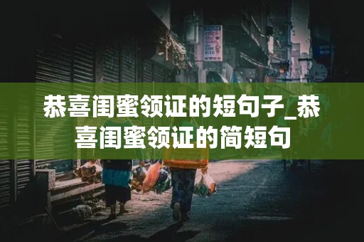 恭喜闺蜜领证的短句子_恭喜闺蜜领证的简短句