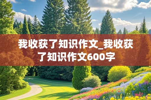 我收获了知识作文_我收获了知识作文600字