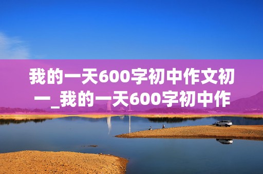 我的一天600字初中作文初一_我的一天600字初中作文初一叙事