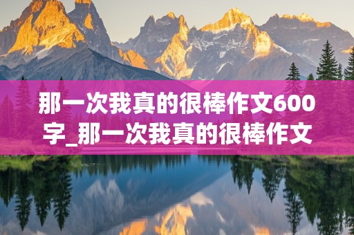 那一次我真的很棒作文600字_那一次我真的很棒作文600字初中