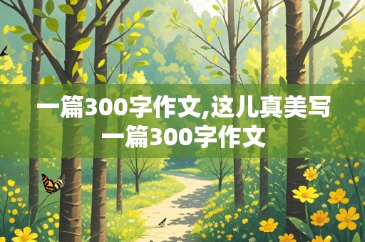 一篇300字作文,这儿真美写一篇300字作文