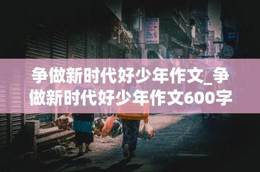 争做新时代好少年作文_争做新时代好少年作文600字