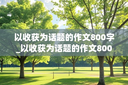 以收获为话题的作文800字_以收获为话题的作文800字高中