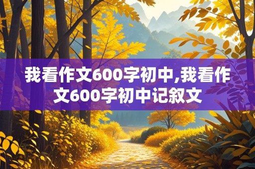 我看作文600字初中,我看作文600字初中记叙文