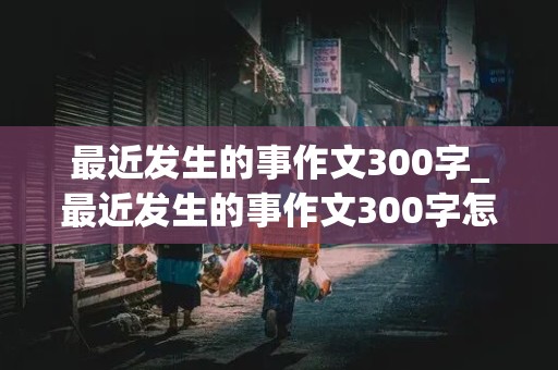 最近发生的事作文300字_最近发生的事作文300字怎么写