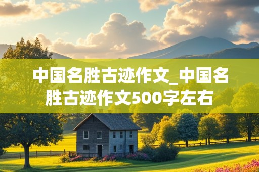 中国名胜古迹作文_中国名胜古迹作文500字左右