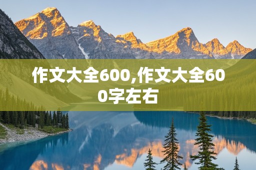 作文大全600,作文大全600字左右