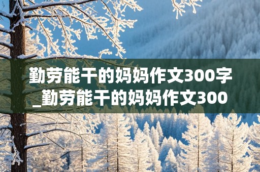 勤劳能干的妈妈作文300字_勤劳能干的妈妈作文300字三年级