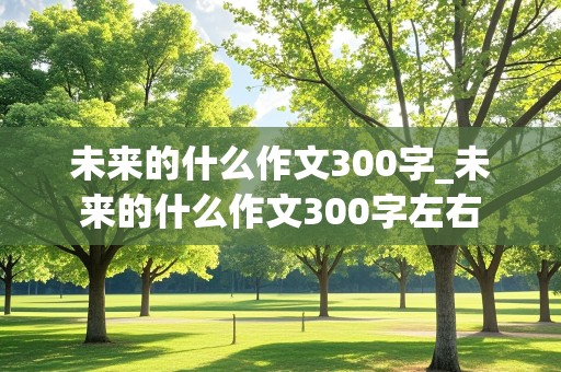 未来的什么作文300字_未来的什么作文300字左右