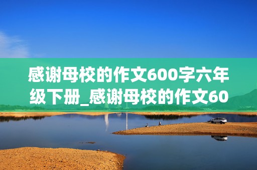 感谢母校的作文600字六年级下册_感谢母校的作文600字六年级下册怎么写