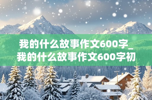 我的什么故事作文600字_我的什么故事作文600字初中