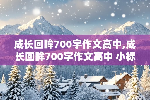 成长回眸700字作文高中,成长回眸700字作文高中 小标题