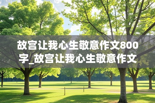 故宫让我心生敬意作文800字_故宫让我心生敬意作文800字游记