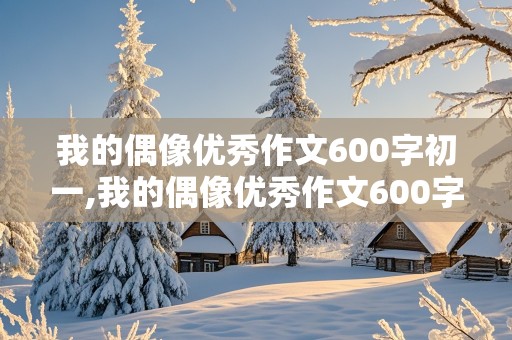 我的偶像优秀作文600字初一,我的偶像优秀作文600字初一袁隆平