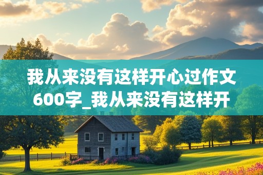 我从来没有这样开心过作文600字_我从来没有这样开心过作文600字开头