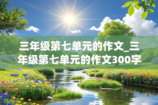 三年级第七单元的作文_三年级第七单元的作文300字