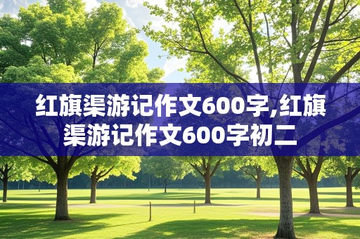 红旗渠游记作文600字,红旗渠游记作文600字初二