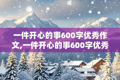 一件开心的事600字优秀作文,一件开心的事600字优秀作文初中