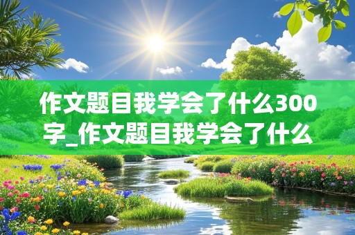 作文题目我学会了什么300字_作文题目我学会了什么300字左右