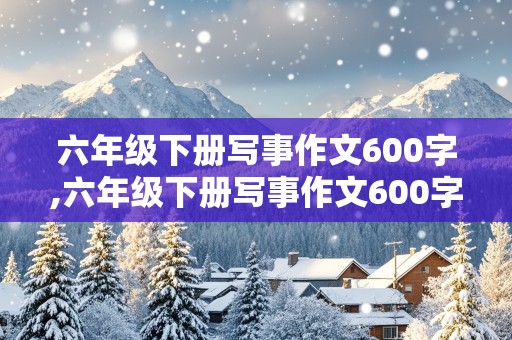 六年级下册写事作文600字,六年级下册写事作文600字真情实感