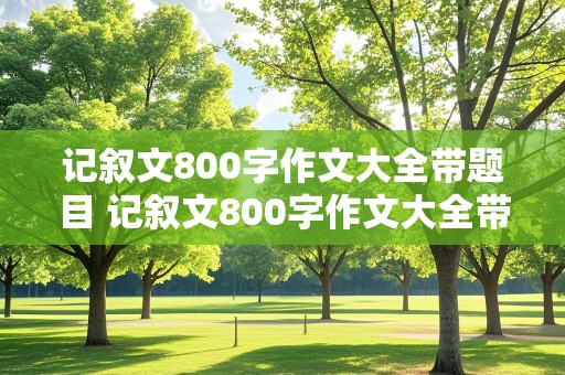 记叙文800字作文大全带题目 记叙文800字作文大全带题目初中