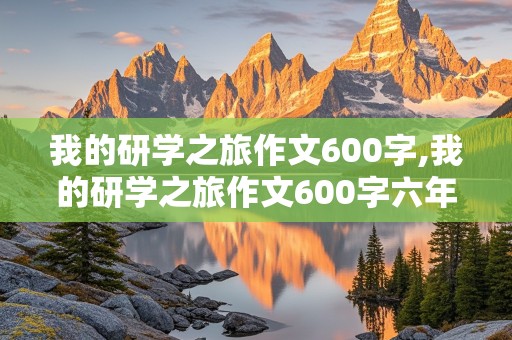 我的研学之旅作文600字,我的研学之旅作文600字六年级