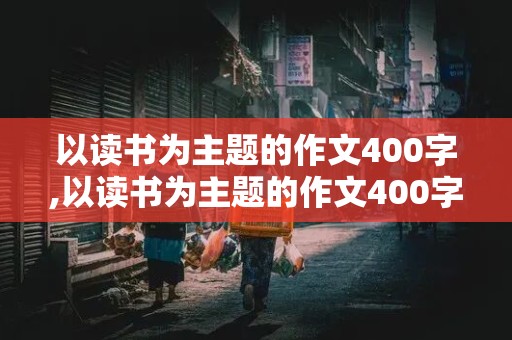 以读书为主题的作文400字,以读书为主题的作文400字左右