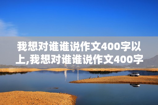 我想对谁谁说作文400字以上,我想对谁谁说作文400字以上按照信的格式