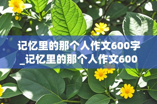 记忆里的那个人作文600字_记忆里的那个人作文600字左右