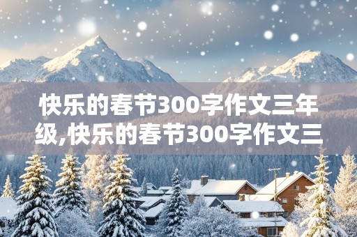 快乐的春节300字作文三年级,快乐的春节300字作文三年级下册