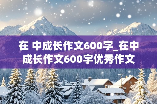 在 中成长作文600字_在中成长作文600字优秀作文