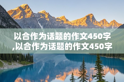 以合作为话题的作文450字,以合作为话题的作文450字左右