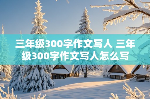 三年级300字作文写人 三年级300字作文写人怎么写