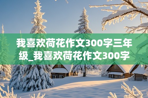 我喜欢荷花作文300字三年级_我喜欢荷花作文300字三年级作文