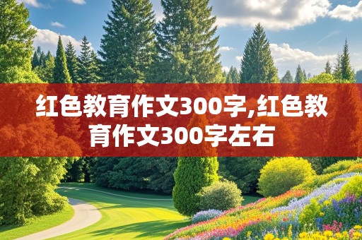 红色教育作文300字,红色教育作文300字左右