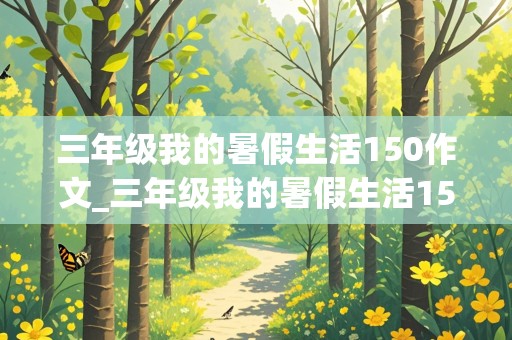 三年级我的暑假生活150作文_三年级我的暑假生活150作文 合肥融创