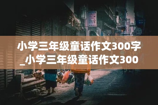 小学三年级童话作文300字_小学三年级童话作文300字左右