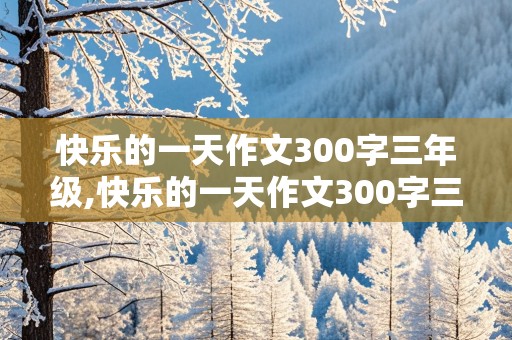 快乐的一天作文300字三年级,快乐的一天作文300字三年级上册