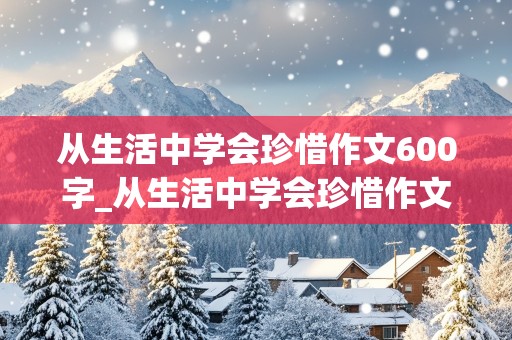 从生活中学会珍惜作文600字_从生活中学会珍惜作文600字初二