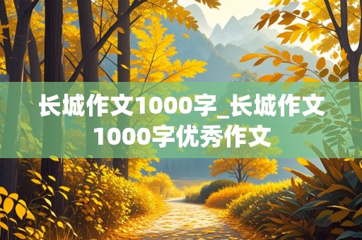 长城作文1000字_长城作文1000字优秀作文