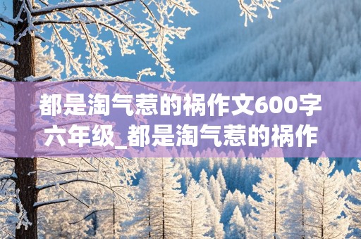 都是淘气惹的祸作文600字六年级_都是淘气惹的祸作文600字六年级开头