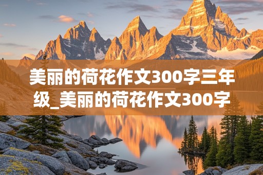 美丽的荷花作文300字三年级_美丽的荷花作文300字三年级荷花